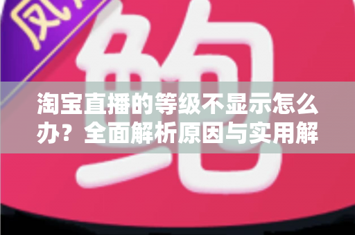 淘宝直播的等级不显示怎么办？全面解析原因与实用解决方案一文读懂
