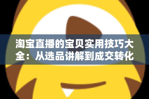 淘宝直播的宝贝实用技巧大全：从选品讲解到成交转化的实战指南