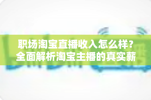 职场淘宝直播收入怎么样？全面解析淘宝主播的真实薪资水平与职业前景