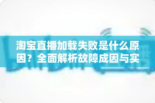 淘宝直播加载失败是什么原因?全面解析故障成因与实用解决方案 淘宝直播加载失败是什么原因?全面解析故障成因与实用解决方案