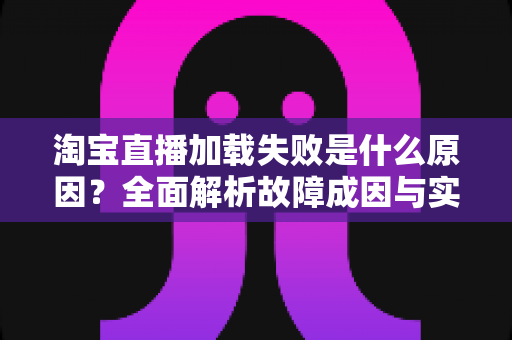 淘宝直播加载失败是什么原因?全面解析故障成因与实用解决方案 淘宝直播加载失败是什么原因?全面解析故障成因与实用解决方案