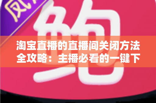 淘宝直播的直播间关闭方法全攻略：主播必看的一键下播与权限关闭完整指南