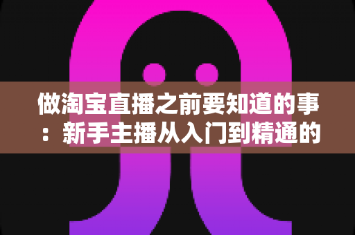 做淘宝直播之前要知道的事:新手主播从入门到精通的完整避坑指南 做淘宝直播之前要知道的事:新手主播从入门到精通的完整避坑指南