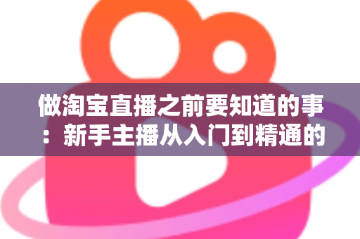 做淘宝直播之前要知道的事：新手主播从入门到精通的完整避坑指南