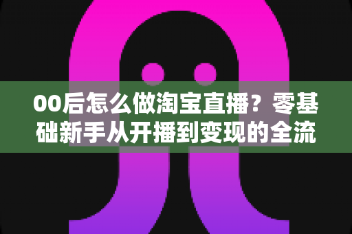 00后怎么做淘宝直播?零基础新手从开播到变现的全流程攻略 00后怎么做淘宝直播?零基础新手从开播到变现的全流程攻略