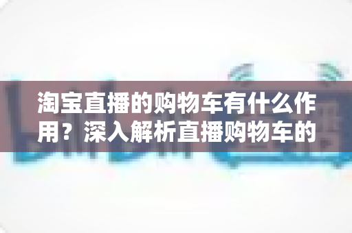 淘宝直播的购物车有什么作用？深入解析直播购物车的核心功能与实用技巧