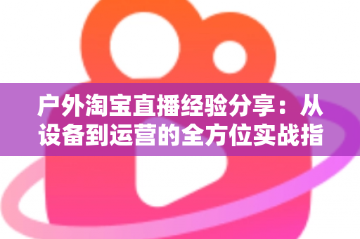 户外淘宝直播经验分享：从设备到运营的全方位实战指南