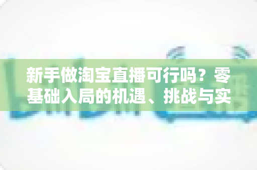 新手做淘宝直播可行吗？零基础入局的机遇、挑战与实操全指南