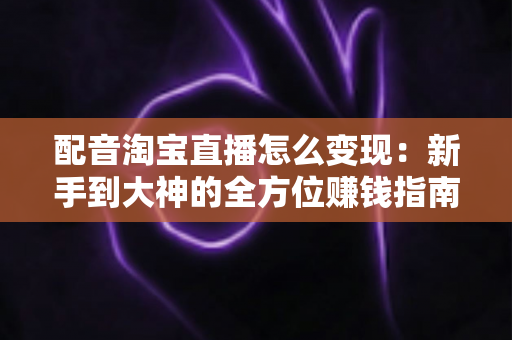 配音淘宝直播怎么变现：新手到大神的全方位赚钱指南