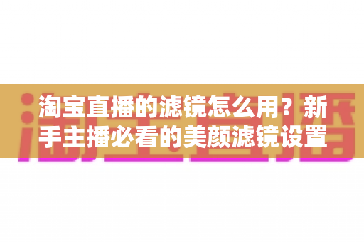 淘宝直播的滤镜怎么用?新手主播必看的美颜滤镜设置全攻略,让直播间颜值与人气双双飙升 淘宝直播的滤镜怎么用?新手主播必看的美颜滤镜设置全攻略,让直播间颜值与人气双双飙升
