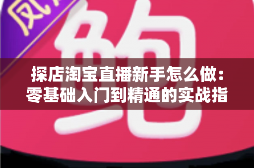 探店淘宝直播新手怎么做：零基础入门到精通的实战指南