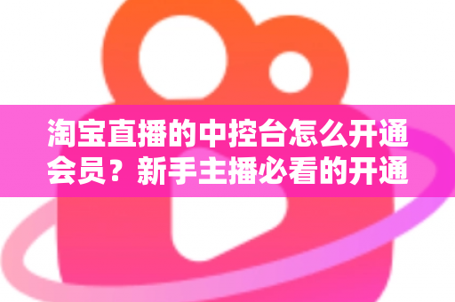 淘宝直播的中控台怎么开通会员?新手主播必看的开通流程、会员权益与实操指南全解析 淘宝直播的中控台怎么开通会员?新手主播必看的开通流程、会员权益与实操指南全解析