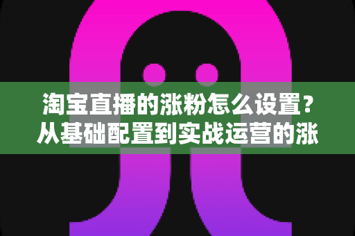 淘宝直播的涨粉怎么设置?从基础配置到实战运营的涨粉全攻略 淘宝直播的涨粉怎么设置?从基础配置到实战运营的涨粉全攻略