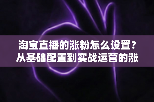 淘宝直播的涨粉怎么设置？从基础配置到实战运营的涨粉全攻略