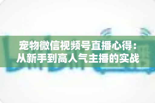 宠物微信视频号直播心得:从新手到高人气主播的实战经验全解析 宠物微信视频号直播心得:从新手到高人气主播的实战经验全解析