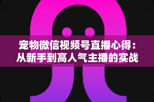 宠物微信视频号直播心得：从新手到高人气主播的实战经验全解析