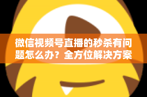 微信视频号直播的秒杀有问题怎么办？全方位解决方案与实用避坑指南