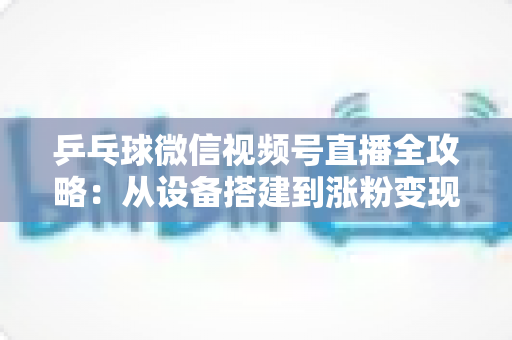 乒乓球微信视频号直播全攻略：从设备搭建到涨粉变现的一站式实战指南