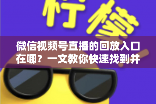 微信视频号直播的回放入口在哪?一文教你快速找到并管理直播回放 微信视频号直播的回放入口在哪?一文教你快速找到并管理直播回放