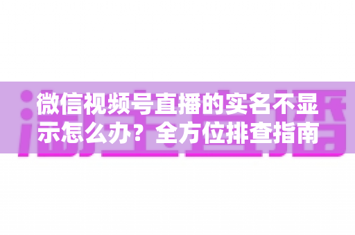微信视频号直播的实名不显示怎么办?全方位排查指南与实用解决方案一文读懂 微信视频号直播的实名不显示怎么办?全方位排查指南与实用解决方案一文读懂
