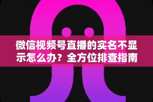 微信视频号直播的实名不显示怎么办？全方位排查指南与实用解决方案一文读懂