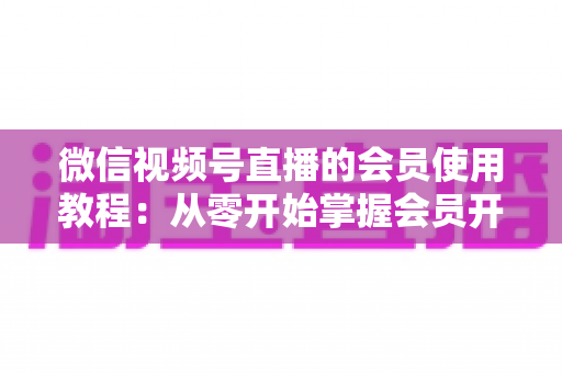微信视频号直播的会员使用教程：从零开始掌握会员开通与运营全流程