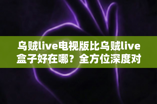 乌贼live电视版比乌贼live盒子好在哪？全方位深度对比解析，帮你找到更适合的观影方案