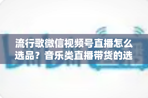 流行歌微信视频号直播怎么选品?音乐类直播带货的选品逻辑与实战攻略全解析 流行歌微信视频号直播怎么选品?音乐类直播带货的选品逻辑与实战攻略全解析