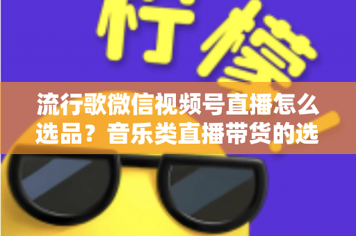 流行歌微信视频号直播怎么选品？音乐类直播带货的选品逻辑与实战攻略全解析