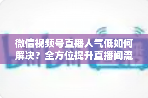 微信视频号直播人气低如何解决？全方位提升直播间流量与人气的实战指南