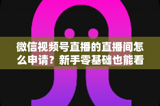 微信视频号直播的直播间怎么申请？新手零基础也能看懂的完整开通指南与实操教程