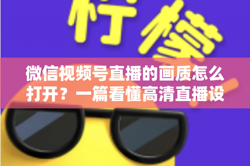 微信视频号直播的画质怎么打开?一篇看懂高清直播设置与优化全攻略 微信视频号直播的画质怎么打开?一篇看懂高清直播设置与优化全攻略