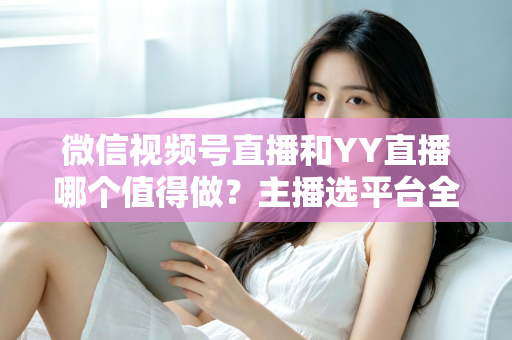 微信视频号直播和YY直播哪个值得做？主播选平台全攻略与深度对比解析