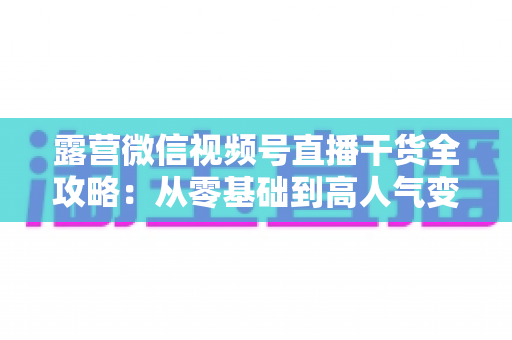 露营微信视频号直播干货全攻略：从零基础到高人气变现的实战指南