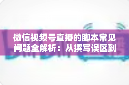 微信视频号直播的脚本常见问题全解析：从撰写误区到优化方案，助你打造高转化直播间