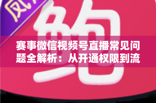 赛事微信视频号直播常见问题全解析：从开通权限到流量提升的一站式实操指南