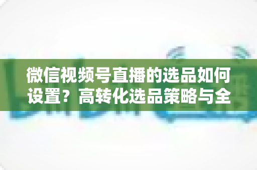 微信视频号直播的选品如何设置？高转化选品策略与全流程实操指南