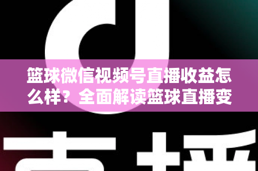 篮球微信视频号直播收益怎么样？全面解读篮球直播变现渠道与真实收入水平