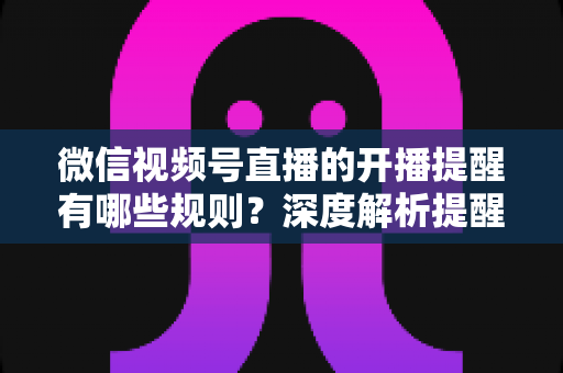 微信视频号直播的开播提醒有哪些规则？深度解析提醒机制、设置方法与运营技巧