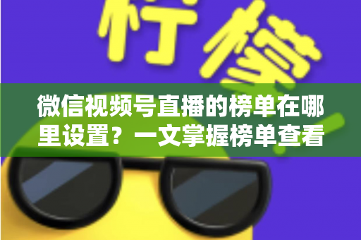 微信视频号直播的榜单在哪里设置？一文掌握榜单查看入口、排名规则与人气提升全攻略