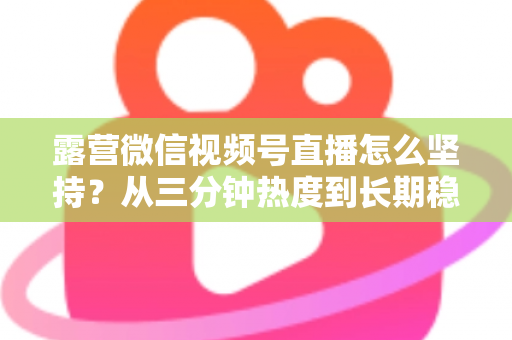 露营微信视频号直播怎么坚持?从三分钟热度到长期稳定开播的实战指南 露营微信视频号直播怎么坚持?从三分钟热度到长期稳定开播的实战指南