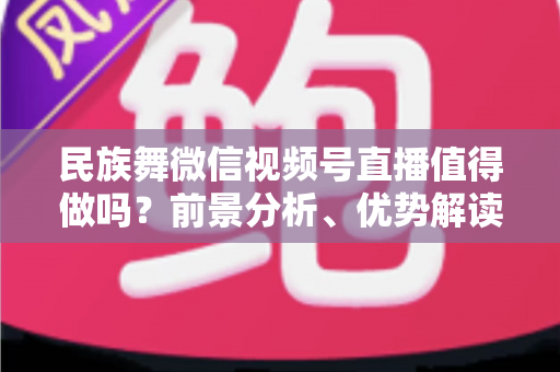 民族舞微信视频号直播值得做吗？前景分析、优势解读与实操变现全指南
