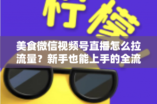 美食微信视频号直播怎么拉流量？新手也能上手的全流程引流实战指南