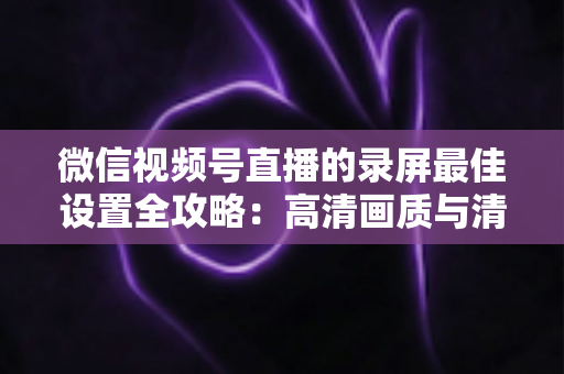 微信视频号直播的录屏最佳设置全攻略：高清画质与清晰声音一步到位