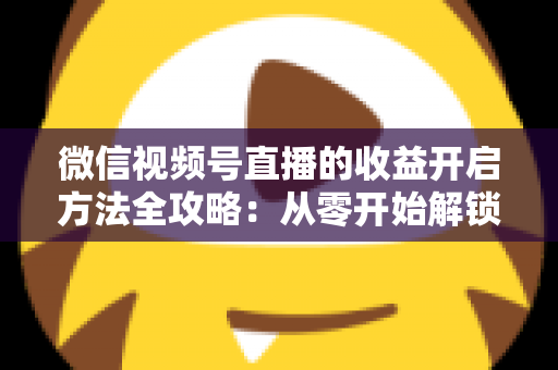 微信视频号直播的收益开启方法全攻略：从零开始解锁直播变现新机遇