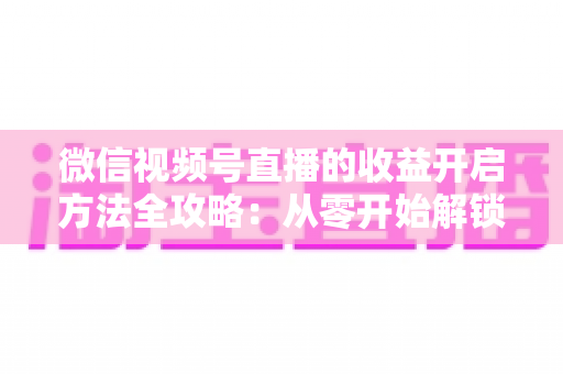 微信视频号直播的收益开启方法全攻略：从零开始解锁直播变现新机遇