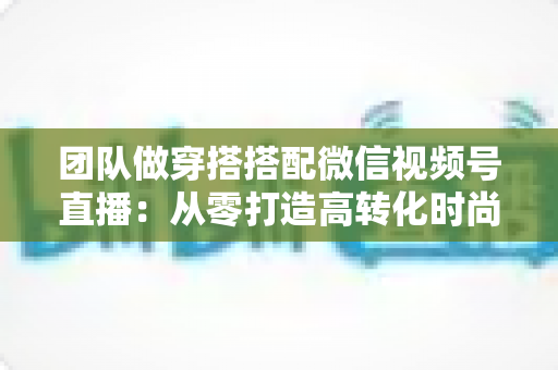 团队做穿搭搭配微信视频号直播:从零打造高转化时尚直播间的全流程实战指南 团队做穿搭搭配微信视频号直播:从零打造高转化时尚直播间的全流程实战指南