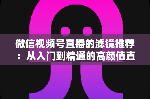 微信视频号直播的滤镜推荐：从入门到精通的高颜值直播指南