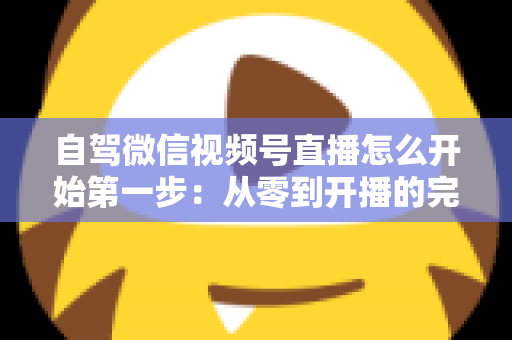 自驾微信视频号直播怎么开始第一步:从零到开播的完整新手指南 自驾微信视频号直播怎么开始第一步:从零到开播的完整新手指南
