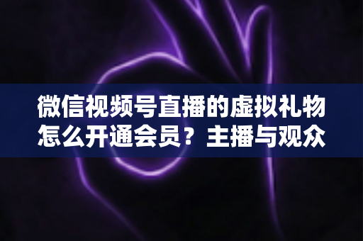 微信视频号直播的虚拟礼物怎么开通会员？主播与观众双端超详细实操攻略